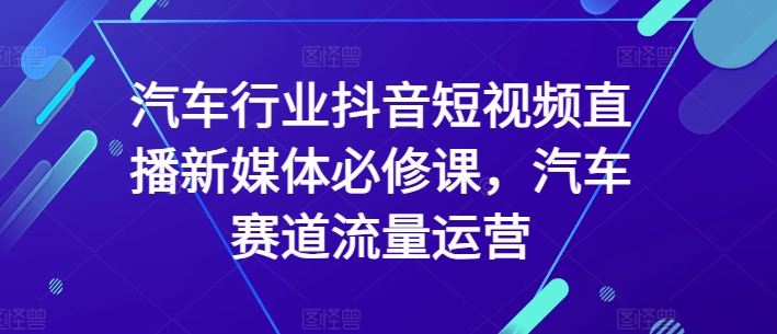 汽车行业抖音短视频直播新媒体必修课，汽车赛道流量运营-观智斋电商课程站