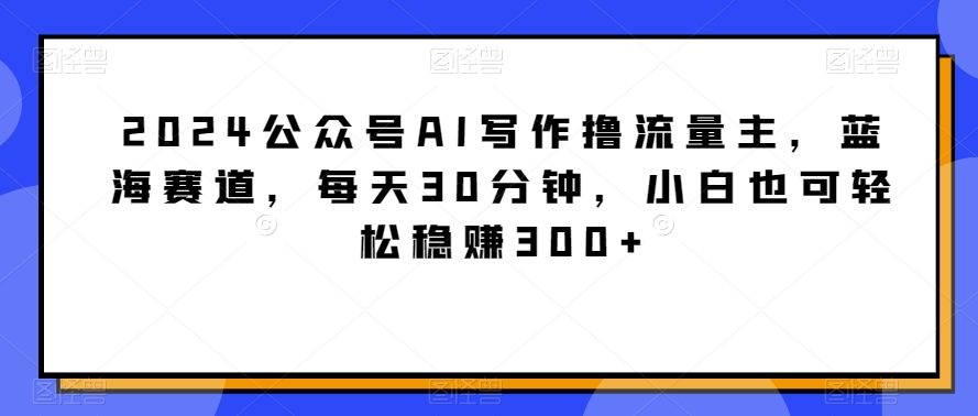 2024公众号AI写作撸流量主，蓝海赛道，每天30分钟，小白也可轻松稳赚300+【揭秘】-观智斋电商课程站