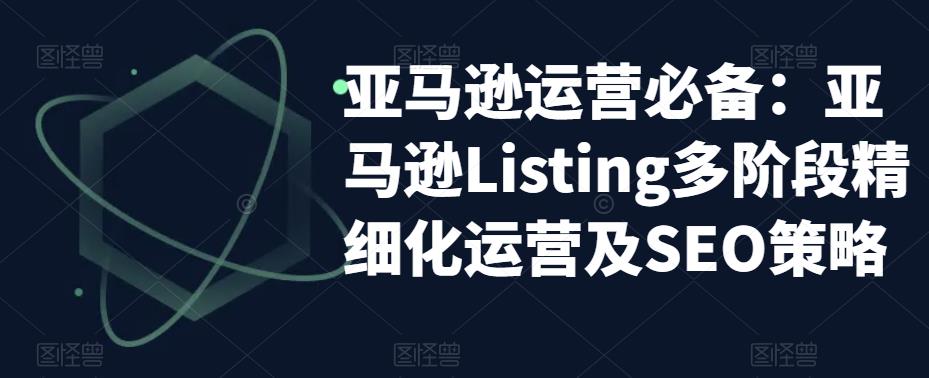 亚马逊运营必备：亚马逊Listing多阶段精细化运营及SEO策略-观智斋电商课程站