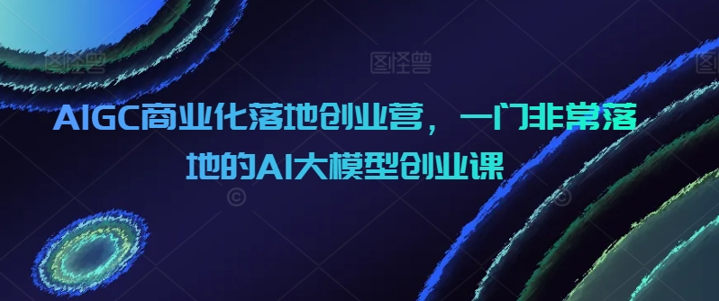 AIGC商业化落地创业营，一门非常落地的AI大模型创业课-观智斋电商课程站