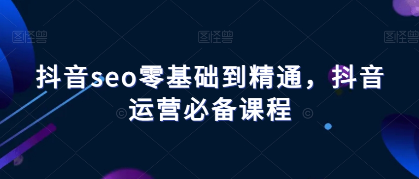 抖音seo零基础到精通，抖音运营必备课程-观智斋电商课程站