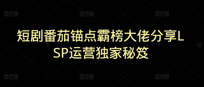 短剧番茄锚点霸榜大佬分享LSP运营独家秘笈-观智斋电商课程站