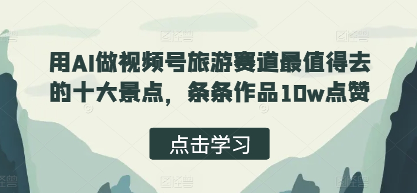 用AI做视频号旅游赛道最值得去的十大景点，条条作品10w点赞-观智斋电商课程站