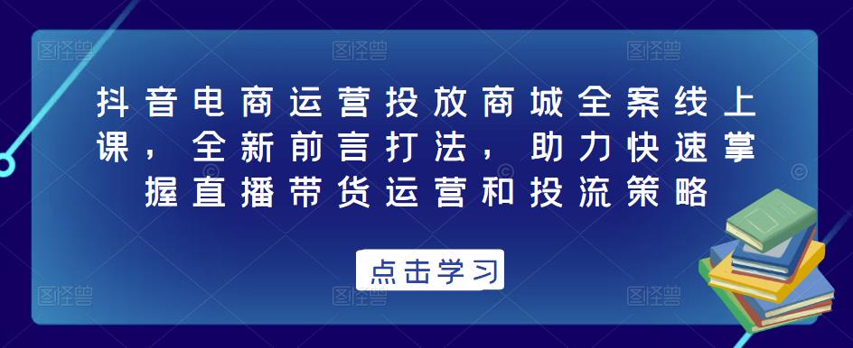 抖音电商运营投放商城全案线上课，全新前言打法，助力快速掌握直播带货运营和投流策略-观智斋电商课程站