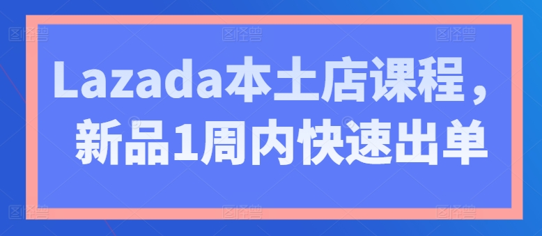 Lazada本土店课程，新品1周内快速出单-观智斋电商课程站