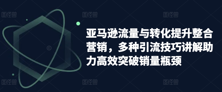 亚马逊流量与转化提升整合营销，多种引流技巧讲解助力高效突破销量瓶颈-观智斋电商课程站