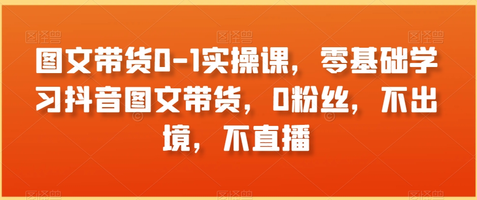 图文带货0-1实操课，零基础学习抖音图文带货，0粉丝，不出境，不直播-观智斋电商课程站