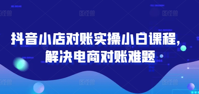 抖音小店对账实操小白课程，解决电商对账难题-观智斋电商课程站