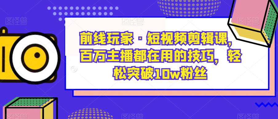 前线玩家·短视频剪辑课，百万主播都在用的技巧，轻松突破10w粉丝-观智斋电商课程站