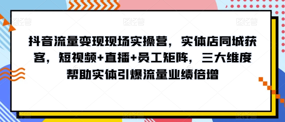 抖音流量变现现场实操营，实体店同城获客，短视频+直播+员工矩阵，三大维度帮助实体引爆流量业绩倍增-观智斋电商课程站
