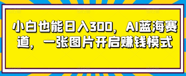 小白也能日入300，AI蓝海赛道，一张图片开启赚钱模式-观智斋电商课程站