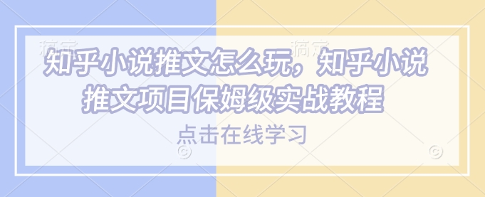 知乎小说推文怎么玩，知乎小说推文项目保姆级实战教程-观智斋电商课程站