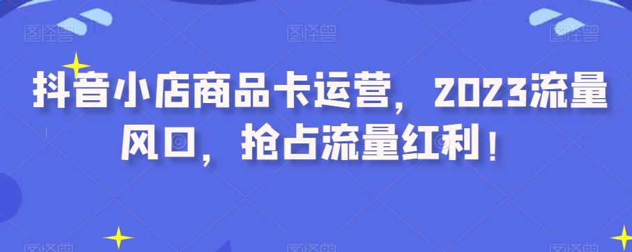 抖音小店商品卡运营，2023流量风口，抢占流量红利！-观智斋电商课程站