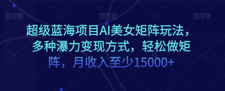 超级蓝海项目AI美女矩阵玩法，多种瀑力变现方式，轻松做矩阵，月收入至少15000+【揭秘】-观智斋电商课程站