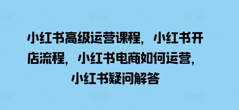 小红书高级运营课程，小红书开店流程，小红书电商如何运营，小红书疑问解答-观智斋电商课程站