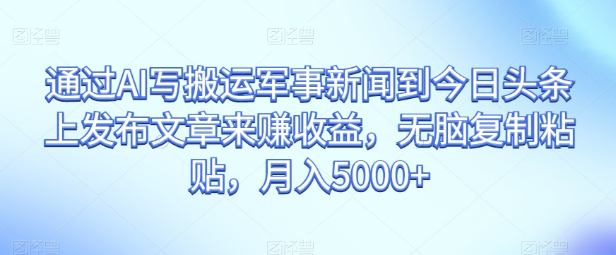 通过AI写搬运军事新闻到今日头条上发布文章来赚收益，无脑复制粘贴，月入5000+【揭秘】-观智斋电商课程站