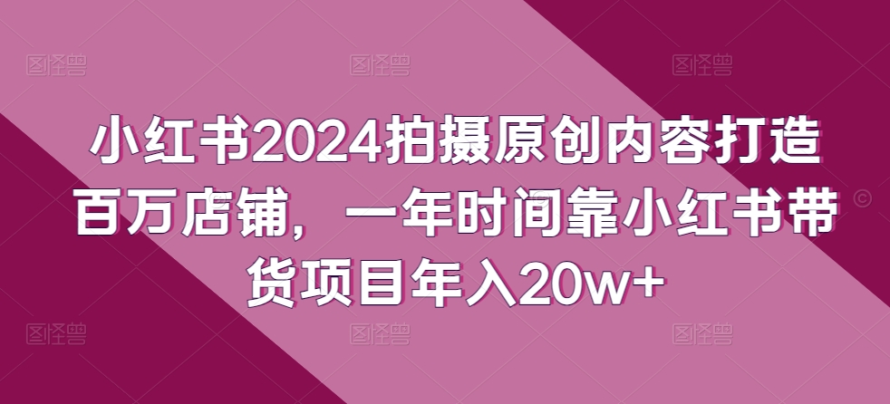 小红书2024拍摄原创内容打造百万店铺，一年时间靠小红书带货项目年入20w+-观智斋电商课程站