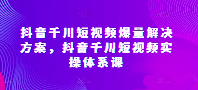 抖音千川短视频爆量解决方案，抖音千川短视频实操体系课-观智斋电商课程站