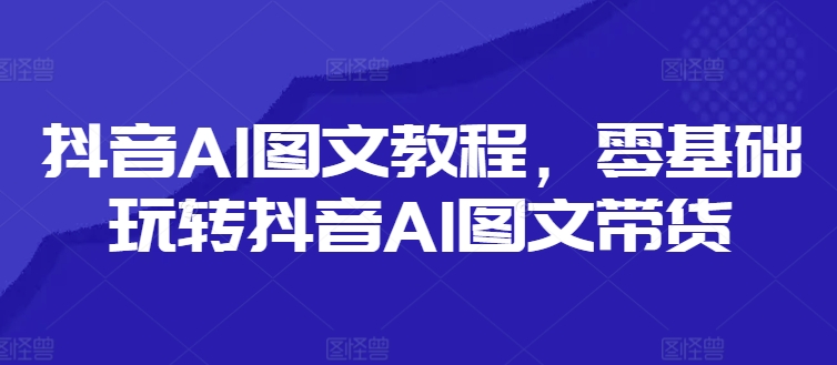 抖音AI图文教程，零基础玩转抖音AI图文带货-观智斋电商课程站