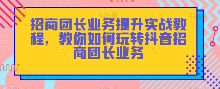 招商团长业务提升实战教程，教你如何玩转抖音招商团长业务-观智斋电商课程站