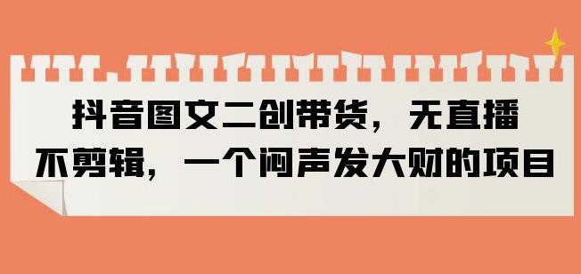 抖音图文二创带货，无直播，不剪辑，一个闷声发大财的项目【揭秘】-观智斋电商课程站