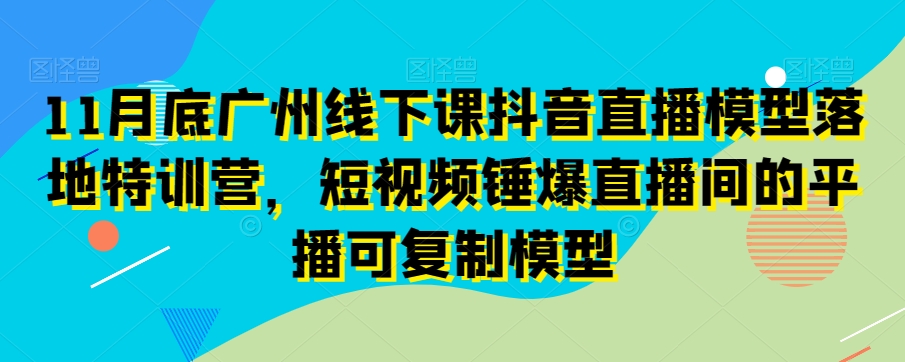 11月底广州线下课抖音直播模型落地特训营，短视频锤爆直播间的平播可复制模型-观智斋电商课程站