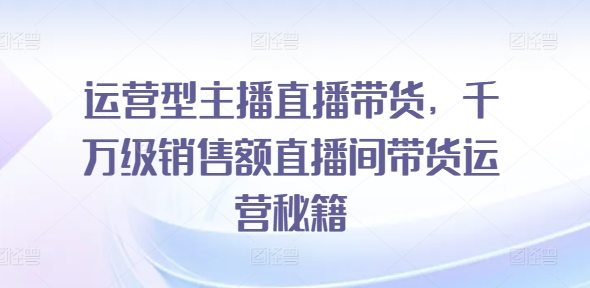 运营型主播直播带货，​千万级销售额直播间带货运营秘籍-观智斋电商课程站