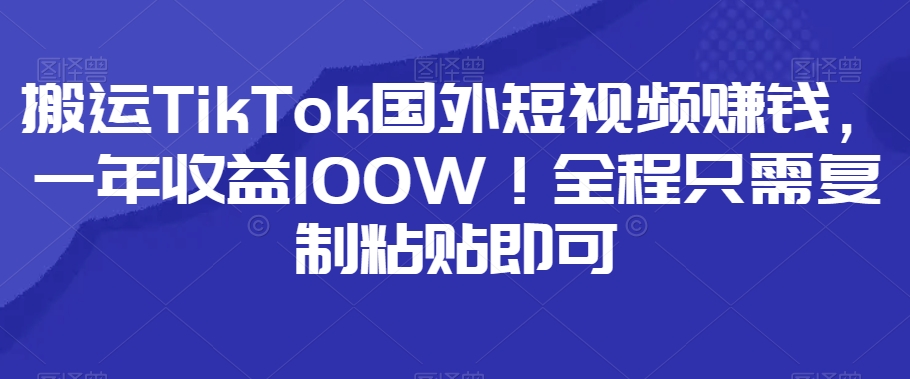 搬运TikTok国外短视频赚钱，一年收益100W！全程只需复制粘贴即可-观智斋电商课程站