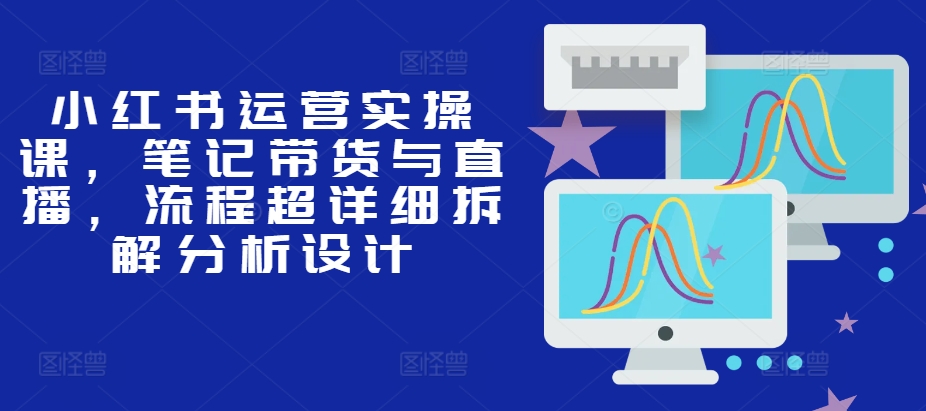 小红书运营实操课，笔记带货与直播，流程超详细拆解分析设计-观智斋电商课程站