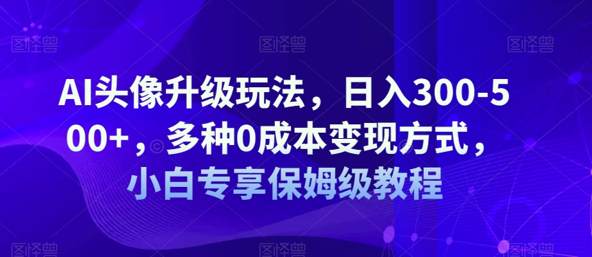 AI头像升级玩法，日入300-500+，多种0成本变现方式，小白专享保姆级教程【揭秘】-观智斋电商课程站
