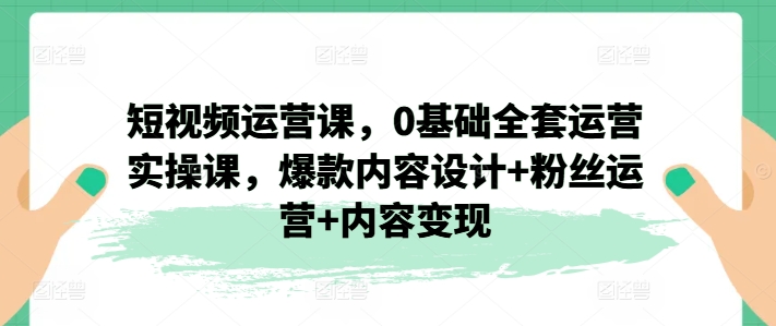 短视频运营课，0基础全套运营实操课，爆款内容设计+粉丝运营+内容变现-观智斋电商课程站