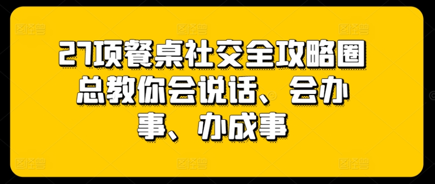 27项餐桌社交全攻略圈总教你会说话、会办事、办成事-观智斋电商课程站