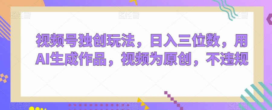视频号独创玩法，日入三位数，用AI生成作品，视频为原创，不违规-观智斋电商课程站