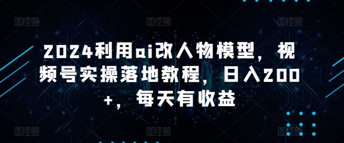 2024利用ai改人物模型，视频号实操落地教程，日入200+，每天有收益-观智斋电商课程站