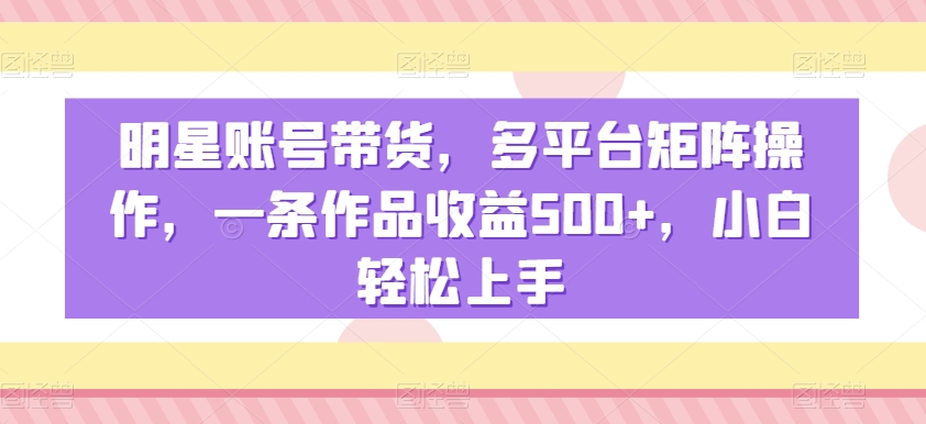 明星账号带货，多平台矩阵操作，一条作品收益500+，小白轻松上手【揭秘】-观智斋电商课程站