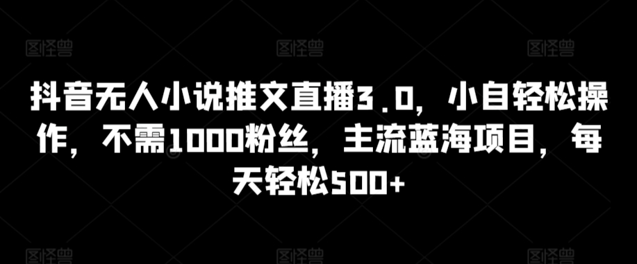 抖音无人小说推文直播3.0，小自轻松操作，不需1000粉丝，主流蓝海项目，每天轻松500+【揭秘】-观智斋电商课程站