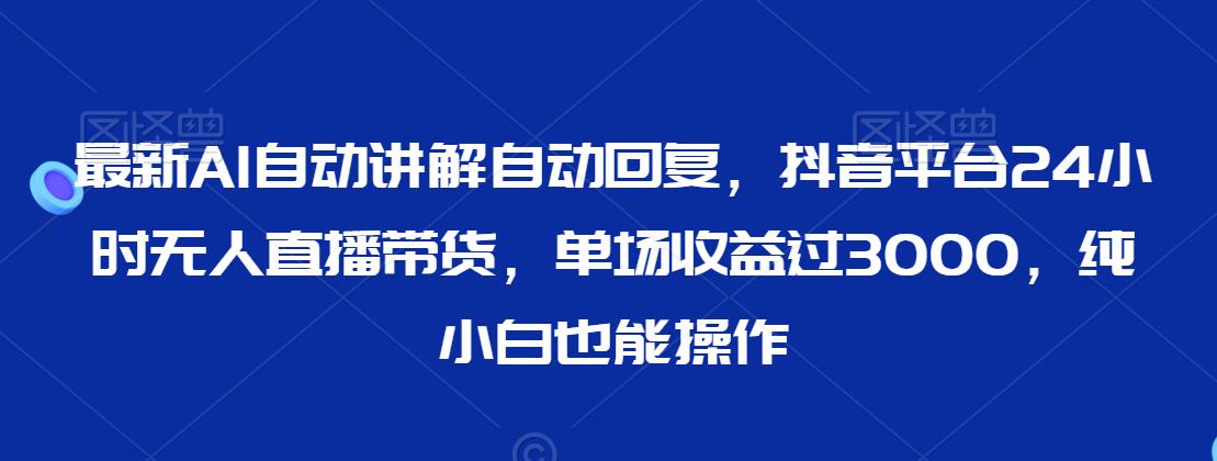 最新AI自动讲解自动回复，抖音平台24小时无人直播带货，单场收益过3000，纯小白也能操作【揭秘】-观智斋电商课程站