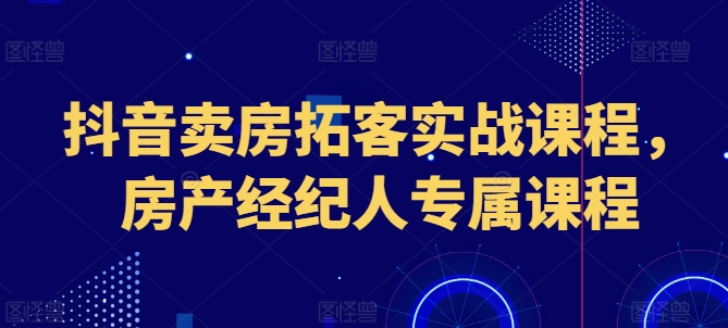 抖音卖房拓客实战课程，房产经纪人专属课程-观智斋电商课程站
