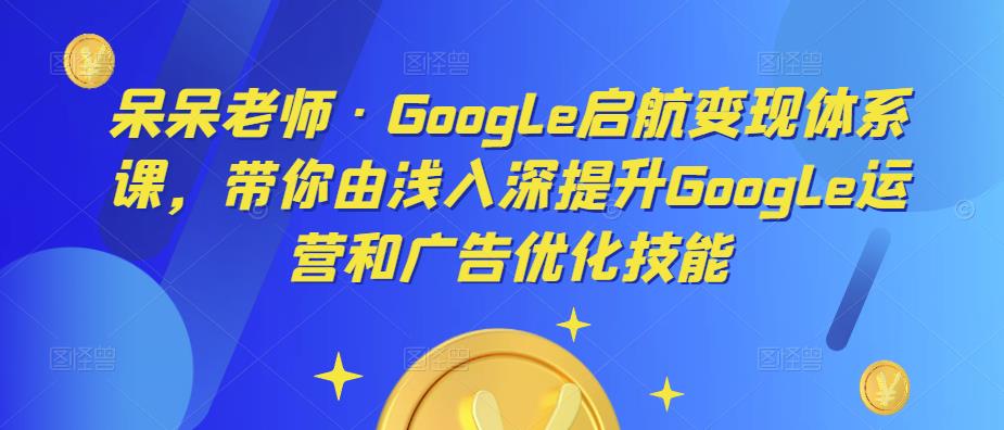 呆呆老师·Google启航变现体系课，带你由浅入深提升Google运营和广告优化技能-观智斋电商课程站