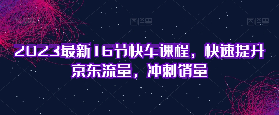2023最新16节快车课程，快速提升京东流量，冲刺销量-观智斋电商课程站