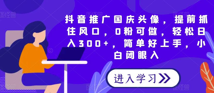 抖音推广国庆头像，提前抓住风口，0粉可做，轻松日入300+，简单好上手，小白闭眼入-观智斋电商课程站