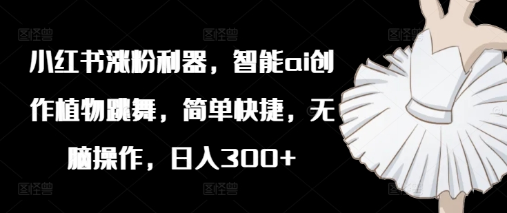 小红书涨粉利器，智能ai创作植物跳舞，简单快捷，无脑操作，日入300+-观智斋电商课程站