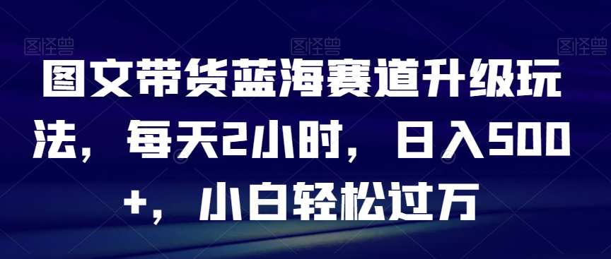图文带货蓝海赛道升级玩法，每天2小时，日入500+，小白轻松过万-观智斋电商课程站