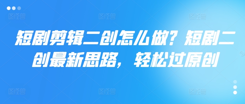 短剧剪辑二创怎么做？短剧二创最新思路，轻松过原创-观智斋电商课程站
