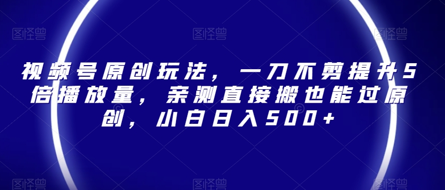 视频号原创玩法，一刀不剪提升5倍播放量，亲测直接搬也能过原创，小白日入500+【揭秘】-观智斋电商课程站