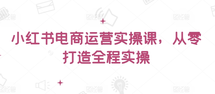 小红书电商运营实操课，​从零打造全程实操-观智斋电商课程站