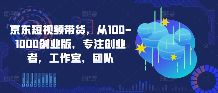 京东短视频带货，从100-1000创业版，专注创业者，工作室，团队-观智斋电商课程站