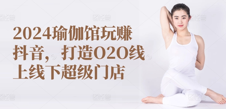 2024瑜伽馆玩赚抖音，打造O2O线上线下超级门店-观智斋电商课程站