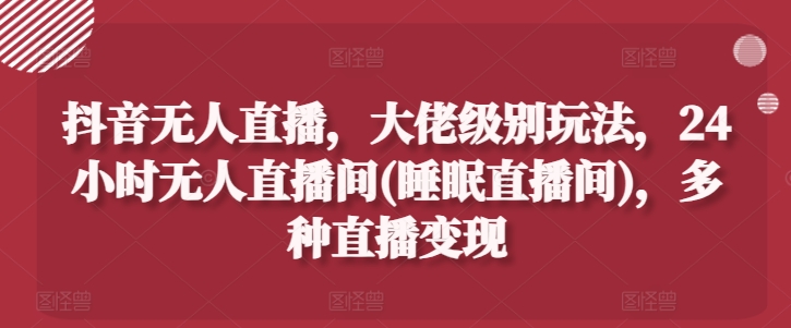 抖音无人直播，大佬级别玩法，24小时无人直播间(睡眠直播间)，多种直播变现【揭秘】-观智斋电商课程站