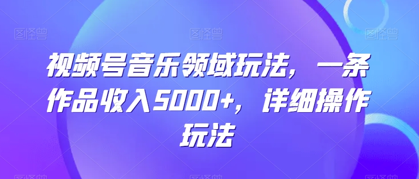 视频号音乐领域玩法，一条作品收入5000+，详细操作玩法-观智斋电商课程站